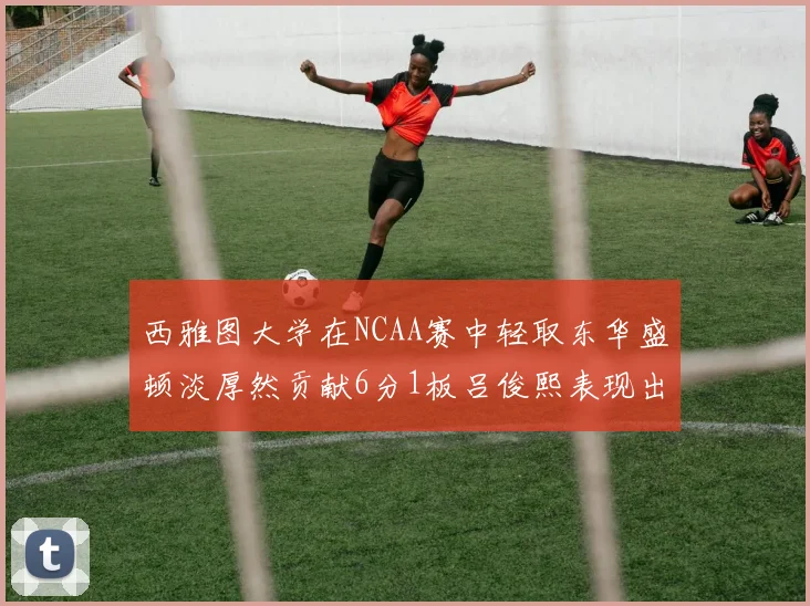 西雅图大学在NCAA赛中轻取东华盛顿淡厚然贡献6分1板吕俊熙表现出色拿下17分5板