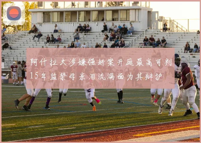 阿什拉夫涉嫌强奸案开庭最高可判15年监禁母亲泪流满面为其辩护