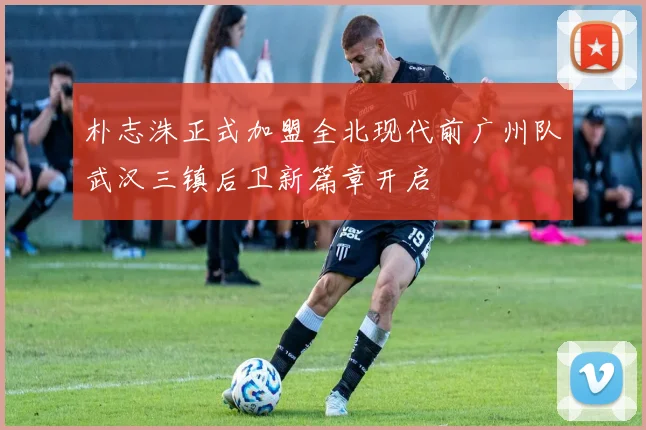 朴志洙正式加盟全北现代前广州队武汉三镇后卫新篇章开启