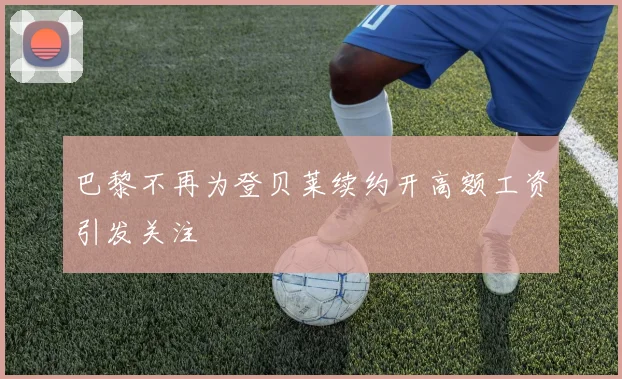 巴黎不再为登贝莱续约开高额工资引发关注