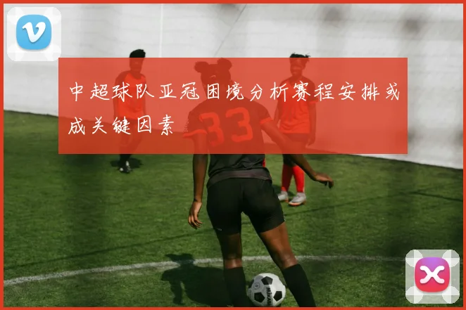中超球队亚冠困境分析赛程安排或成关键因素
