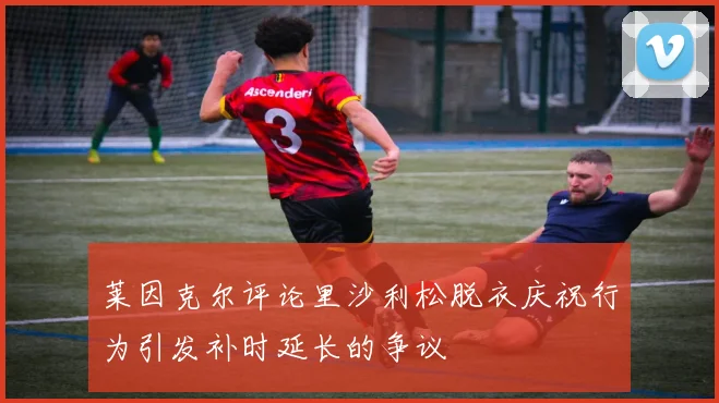 莱因克尔评论里沙利松脱衣庆祝行为引发补时延长的争议