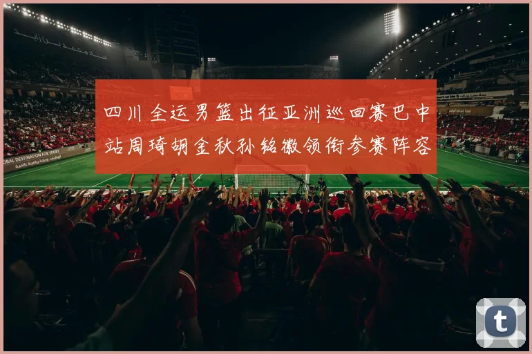 四川全运男篮出征亚洲巡回赛巴中站周琦胡金秋孙铭徽领衔参赛阵容