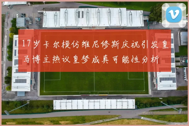 17岁卡尔模仿维尼修斯庆祝引发皇马博主热议皇梦成真可能性分析
