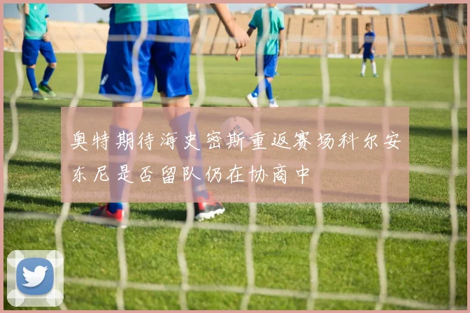 奥特期待海史密斯重返赛场科尔安东尼是否留队仍在协商中