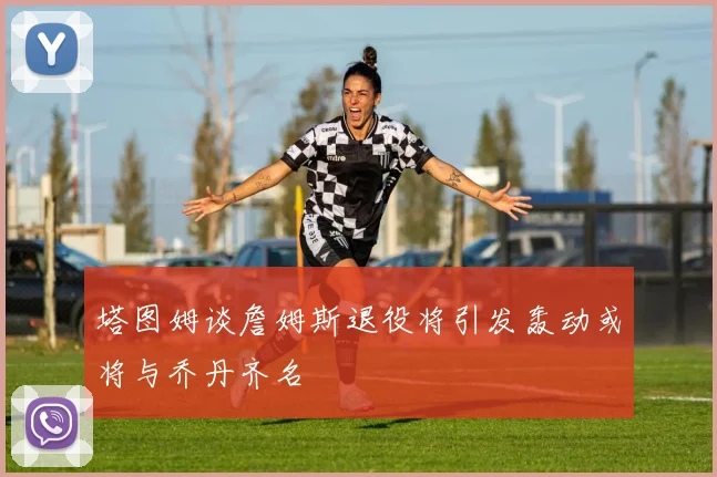 塔图姆谈詹姆斯退役将引发轰动或将与乔丹齐名