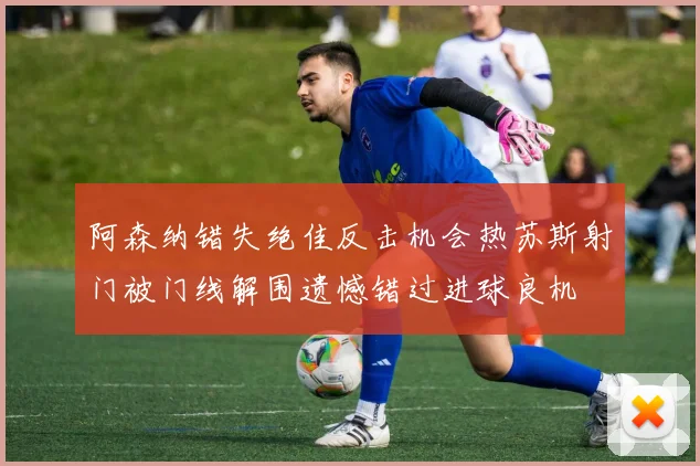 阿森纳错失绝佳反击机会热苏斯射门被门线解围遗憾错过进球良机