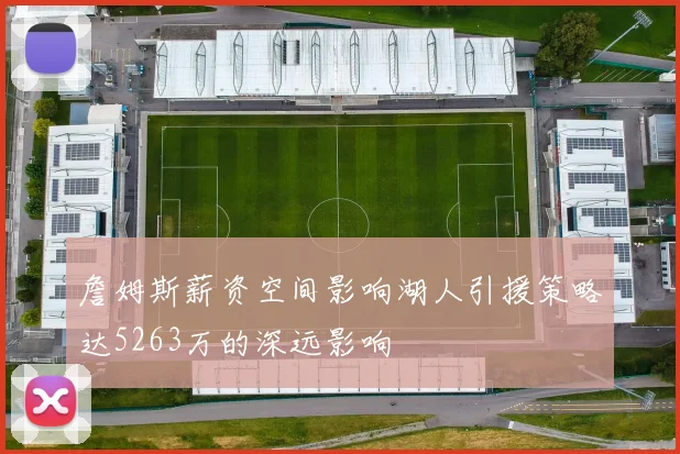詹姆斯薪资空间影响湖人引援策略达5263万的深远影响