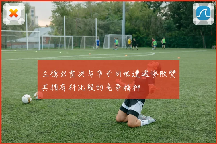 兰德尔首次与华子训练遭遇惨败赞其拥有科比般的竞争精神