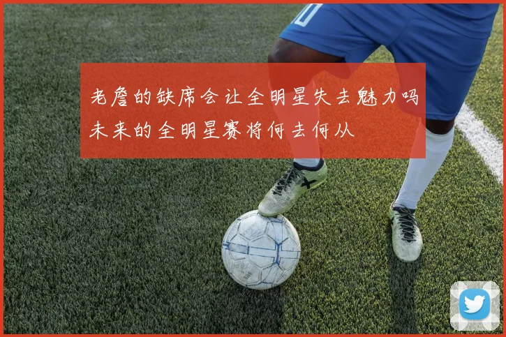 老詹的缺席会让全明星失去魅力吗未来的全明星赛将何去何从