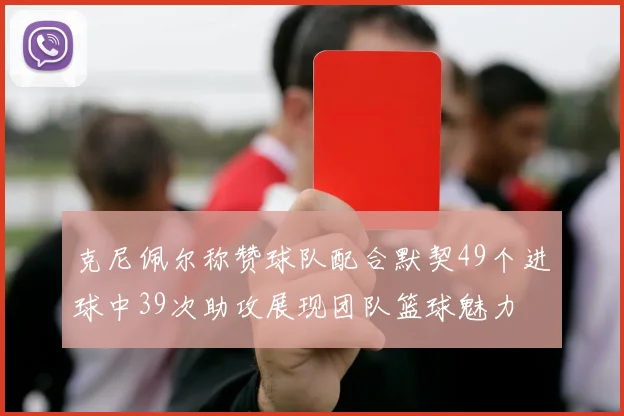 克尼佩尔称赞球队配合默契49个进球中39次助攻展现团队篮球魅力