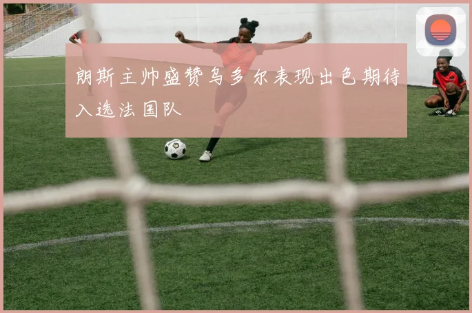 朗斯主帅盛赞乌多尔表现出色期待入选法国队