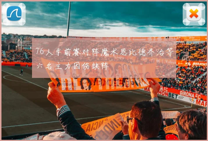 76人季前赛对阵魔术恩比德乔治等六名主力因伤缺阵