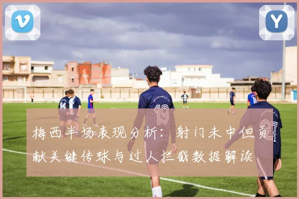 梅西半场表现分析：射门未中但贡献关键传球与过人拦截数据解读