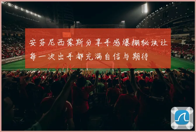 安芬尼西蒙斯分享手感爆棚秘诀让每一次出手都充满自信与期待