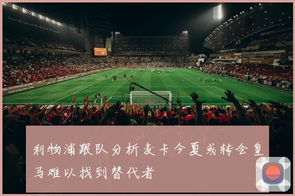 利物浦跟队分析麦卡今夏或转会皇马难以找到替代者
