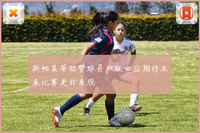 斯帕莱蒂称赞球员积极回应期待未来比赛更好表现