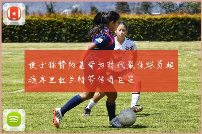 便士称赞约基奇为时代最佳球员超越库里杜兰特等传奇巨星