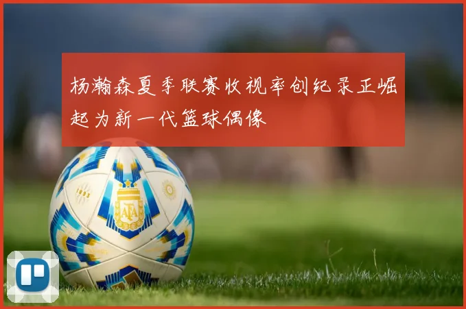 杨瀚森夏季联赛收视率创纪录正崛起为新一代篮球偶像