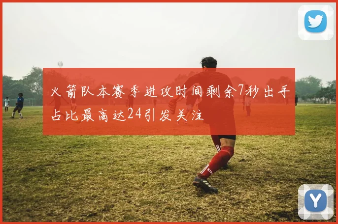 火箭队本赛季进攻时间剩余7秒出手占比最高达24引发关注