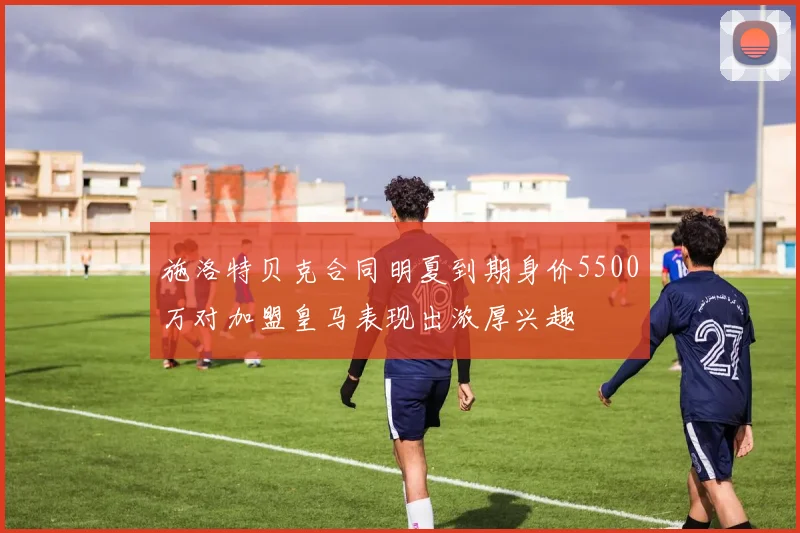 施洛特贝克合同明夏到期身价5500万对加盟皇马表现出浓厚兴趣