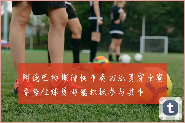 阿德巴约期待快节奏打法贯穿全赛季每位球员都能积极参与其中