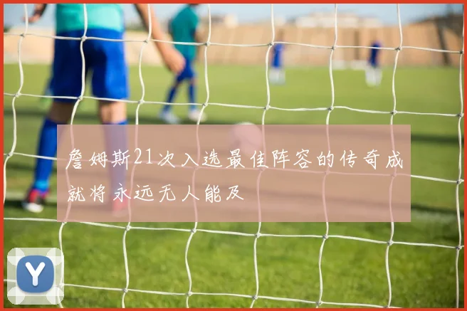 詹姆斯21次入选最佳阵容的传奇成就将永远无人能及