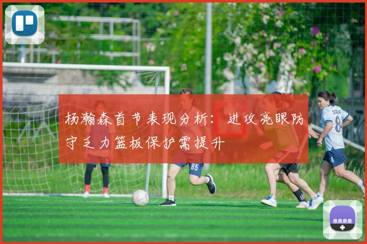 杨瀚森首节表现分析：进攻亮眼防守乏力篮板保护需提升
