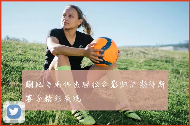 蒯纪与毛伟杰轻松合影归沪期待新赛季精彩表现