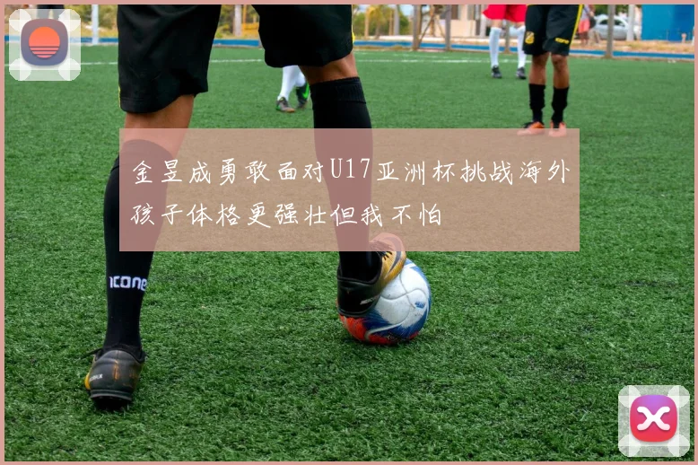 金昱成勇敢面对U17亚洲杯挑战海外孩子体格更强壮但我不怕