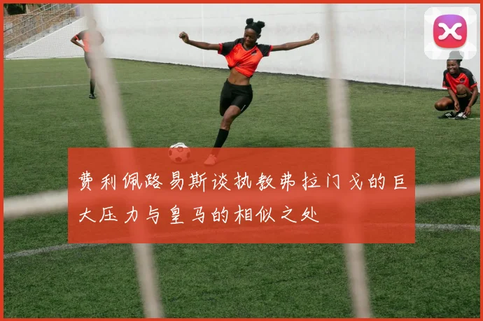 费利佩路易斯谈执教弗拉门戈的巨大压力与皇马的相似之处