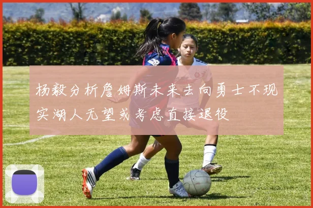 杨毅分析詹姆斯未来去向勇士不现实湖人无望或考虑直接退役