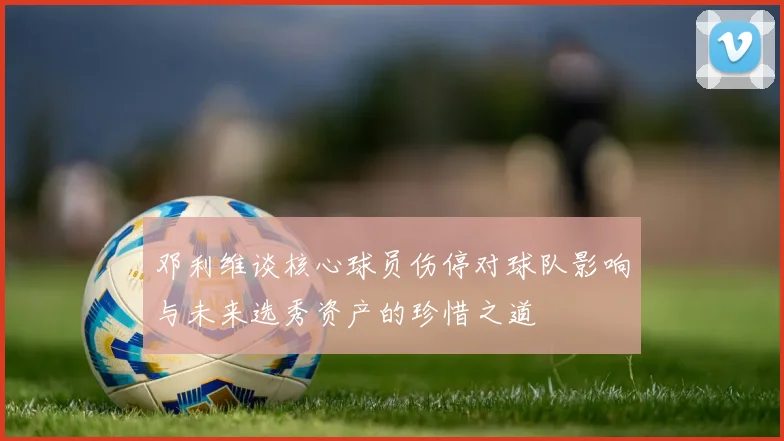 邓利维谈核心球员伤停对球队影响与未来选秀资产的珍惜之道