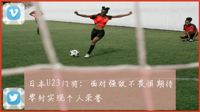 日本U23门将：面对强敌不畏惧期待零封实现个人荣誉